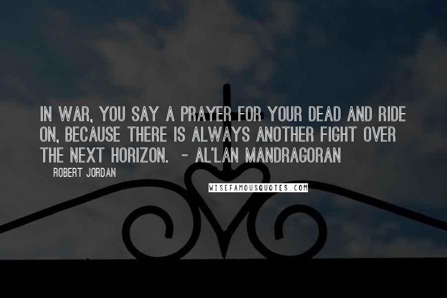 Robert Jordan Quotes: In war, you say a prayer for your dead and ride on, because there is always another fight over the next horizon.  - al'Lan Mandragoran