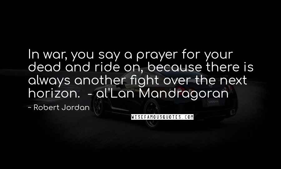 Robert Jordan Quotes: In war, you say a prayer for your dead and ride on, because there is always another fight over the next horizon.  - al'Lan Mandragoran