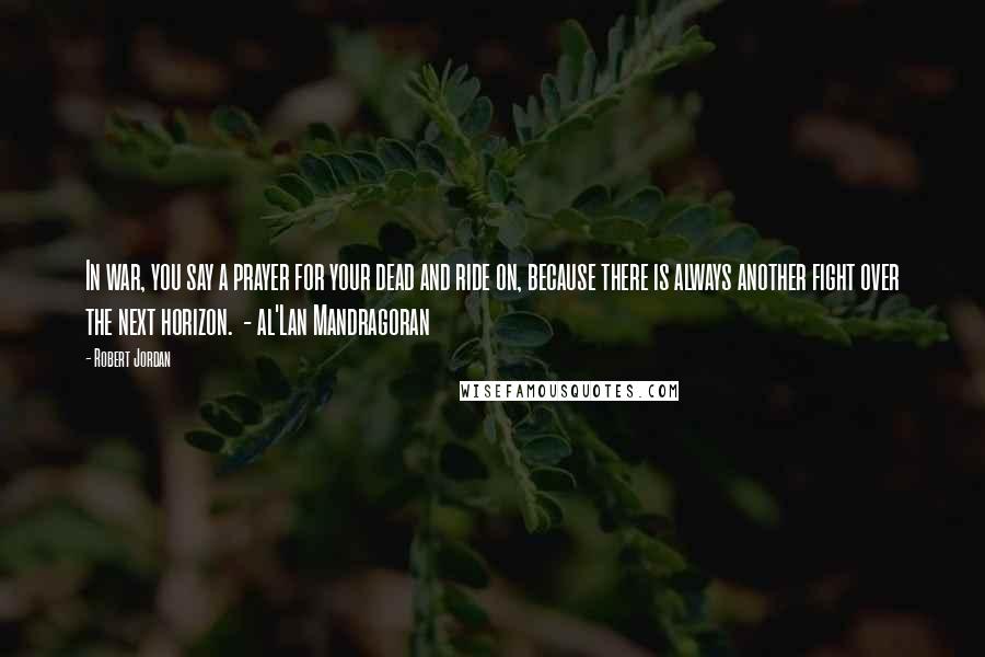 Robert Jordan Quotes: In war, you say a prayer for your dead and ride on, because there is always another fight over the next horizon.  - al'Lan Mandragoran