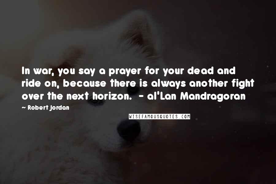 Robert Jordan Quotes: In war, you say a prayer for your dead and ride on, because there is always another fight over the next horizon. - al'Lan Mandragoran