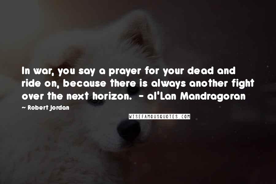 Robert Jordan Quotes: In war, you say a prayer for your dead and ride on, because there is always another fight over the next horizon.  - al'Lan Mandragoran