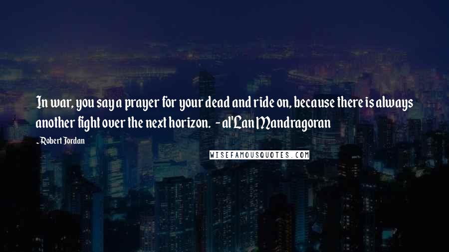 Robert Jordan Quotes: In war, you say a prayer for your dead and ride on, because there is always another fight over the next horizon.  - al'Lan Mandragoran