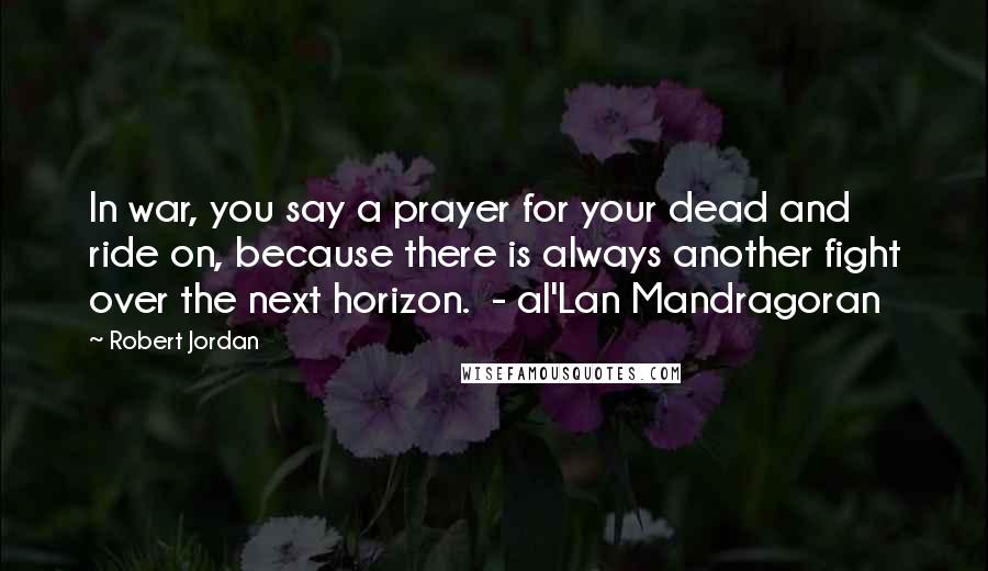 Robert Jordan Quotes: In war, you say a prayer for your dead and ride on, because there is always another fight over the next horizon.  - al'Lan Mandragoran