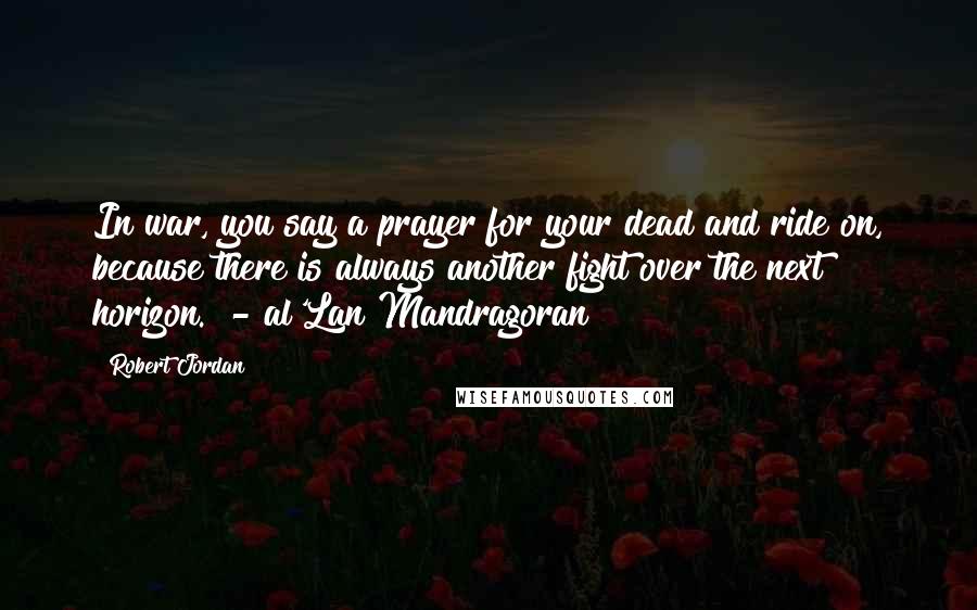 Robert Jordan Quotes: In war, you say a prayer for your dead and ride on, because there is always another fight over the next horizon.  - al'Lan Mandragoran
