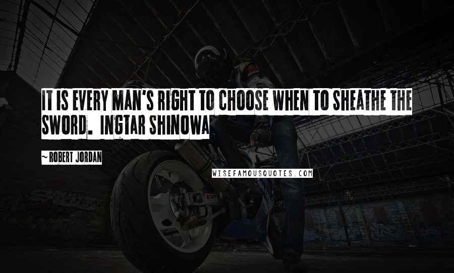 Robert Jordan Quotes: It is every man's right to choose when to Sheathe the Sword.  Ingtar Shinowa 