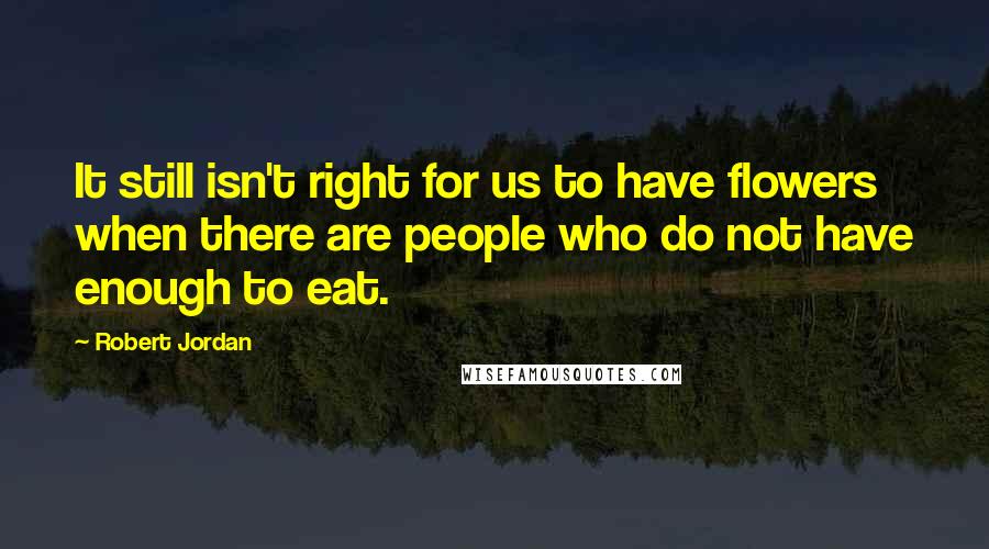 Robert Jordan Quotes: It still isn't right for us to have flowers when there are people who do not have enough to eat.