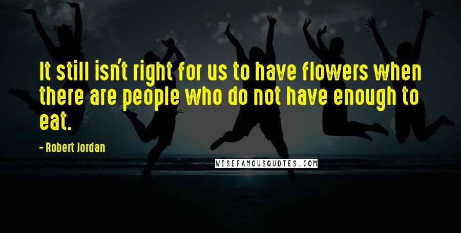 Robert Jordan Quotes: It still isn't right for us to have flowers when there are people who do not have enough to eat.