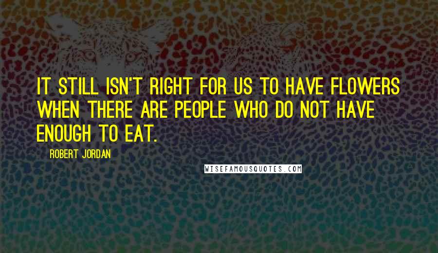 Robert Jordan Quotes: It still isn't right for us to have flowers when there are people who do not have enough to eat.