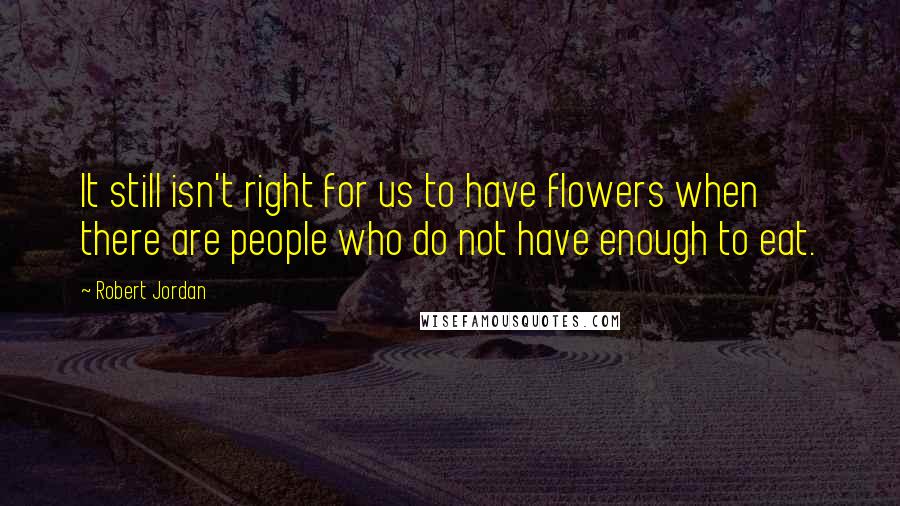 Robert Jordan Quotes: It still isn't right for us to have flowers when there are people who do not have enough to eat.