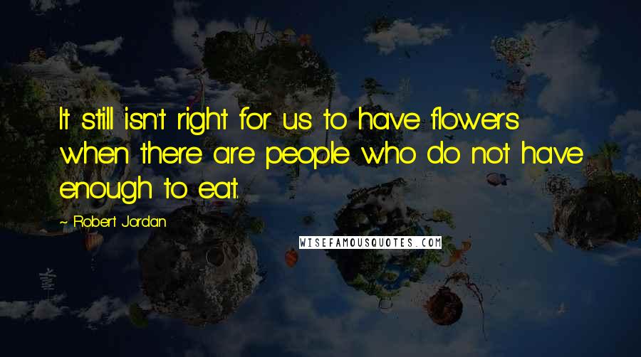 Robert Jordan Quotes: It still isn't right for us to have flowers when there are people who do not have enough to eat.