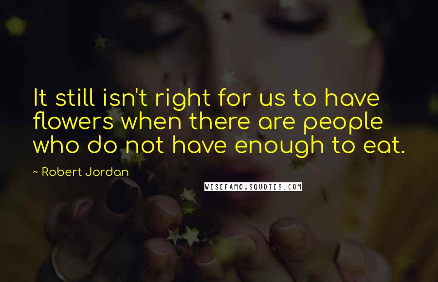 Robert Jordan Quotes: It still isn't right for us to have flowers when there are people who do not have enough to eat.