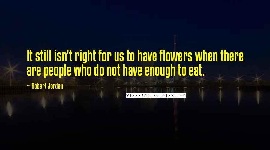 Robert Jordan Quotes: It still isn't right for us to have flowers when there are people who do not have enough to eat.