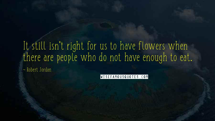 Robert Jordan Quotes: It still isn't right for us to have flowers when there are people who do not have enough to eat.