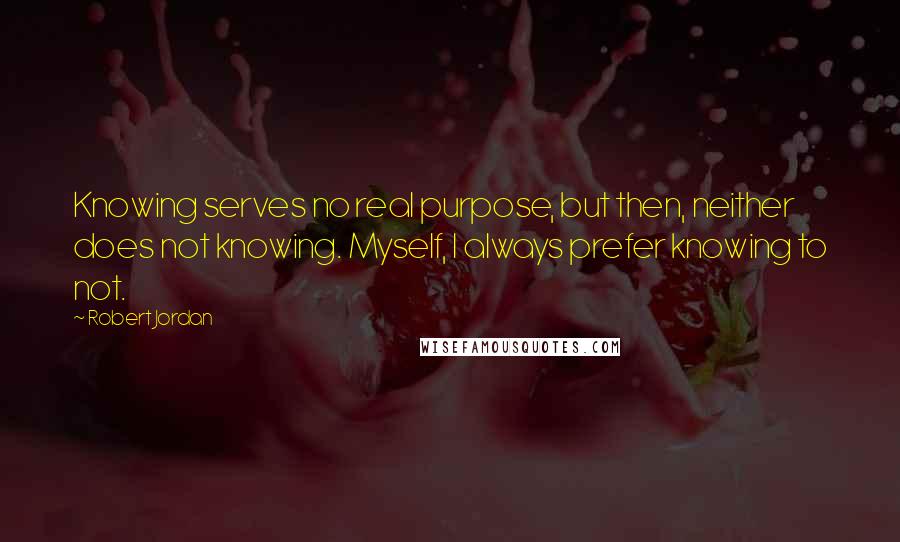 Robert Jordan Quotes: Knowing serves no real purpose, but then, neither does not knowing. Myself, I always prefer knowing to not.