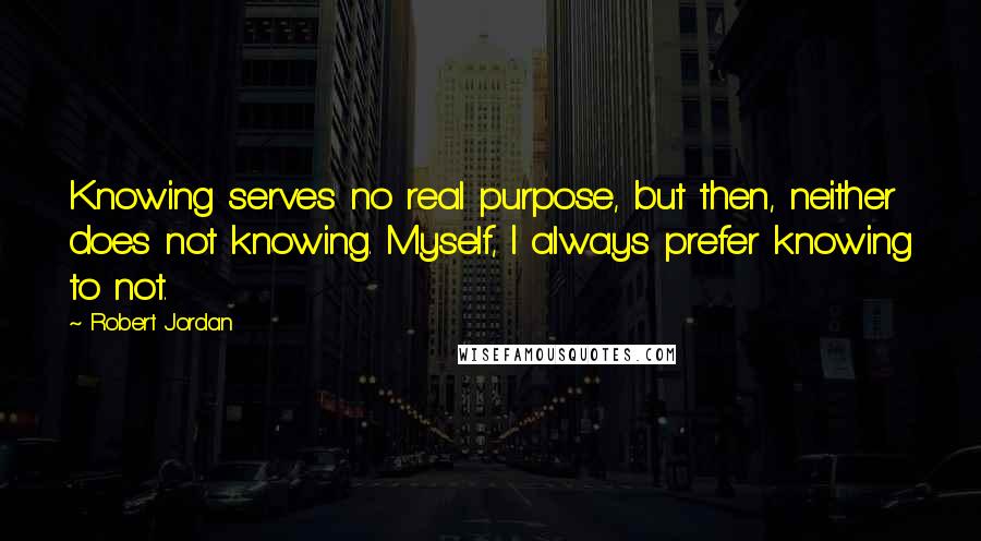 Robert Jordan Quotes: Knowing serves no real purpose, but then, neither does not knowing. Myself, I always prefer knowing to not.