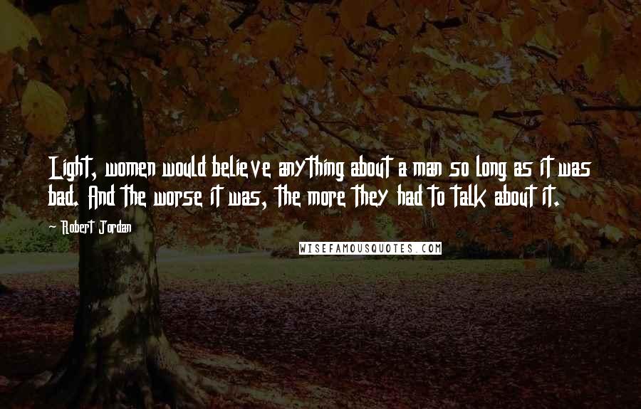 Robert Jordan Quotes: Light, women would believe anything about a man so long as it was bad. And the worse it was, the more they had to talk about it.