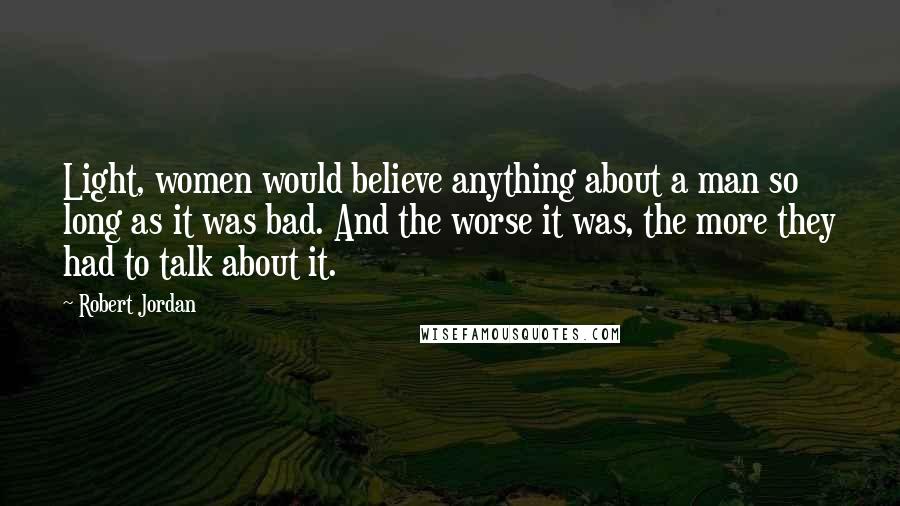 Robert Jordan Quotes: Light, women would believe anything about a man so long as it was bad. And the worse it was, the more they had to talk about it.