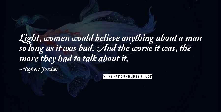 Robert Jordan Quotes: Light, women would believe anything about a man so long as it was bad. And the worse it was, the more they had to talk about it.