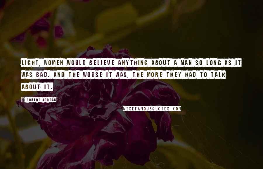 Robert Jordan Quotes: Light, women would believe anything about a man so long as it was bad. And the worse it was, the more they had to talk about it.