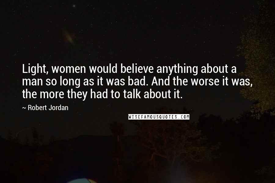 Robert Jordan Quotes: Light, women would believe anything about a man so long as it was bad. And the worse it was, the more they had to talk about it.