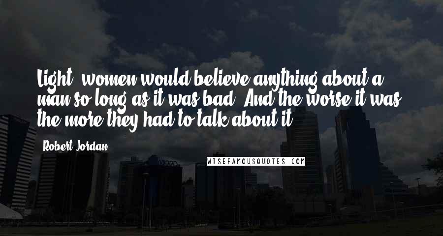 Robert Jordan Quotes: Light, women would believe anything about a man so long as it was bad. And the worse it was, the more they had to talk about it.