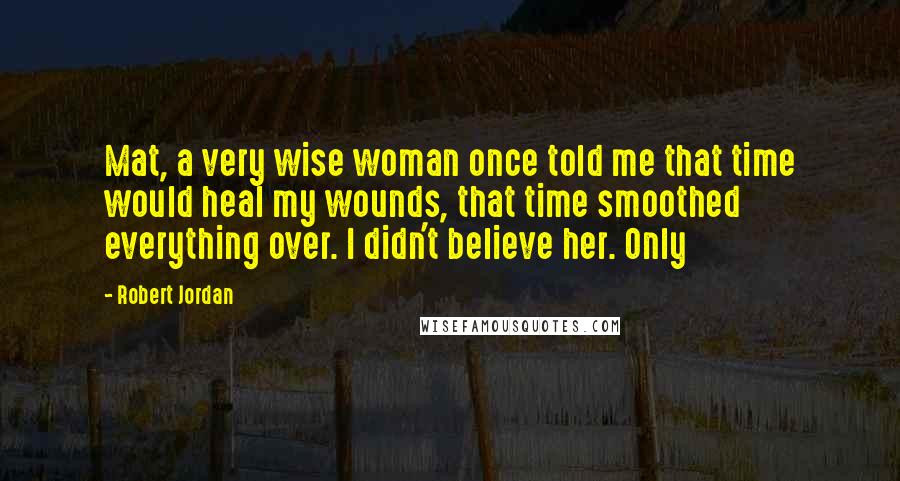 Robert Jordan Quotes: Mat, a very wise woman once told me that time would heal my wounds, that time smoothed everything over. I didn't believe her. Only