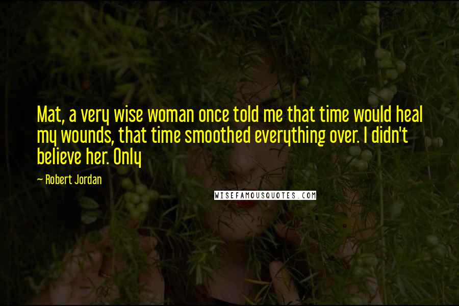 Robert Jordan Quotes: Mat, a very wise woman once told me that time would heal my wounds, that time smoothed everything over. I didn't believe her. Only