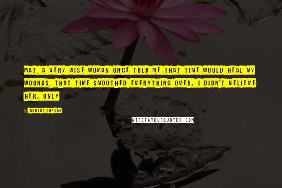 Robert Jordan Quotes: Mat, a very wise woman once told me that time would heal my wounds, that time smoothed everything over. I didn't believe her. Only
