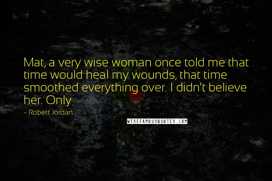 Robert Jordan Quotes: Mat, a very wise woman once told me that time would heal my wounds, that time smoothed everything over. I didn't believe her. Only