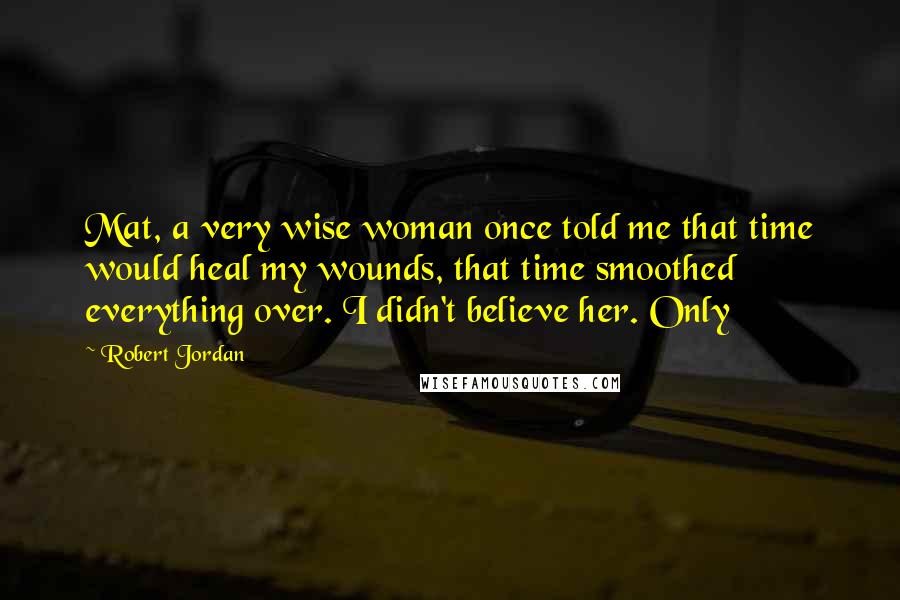 Robert Jordan Quotes: Mat, a very wise woman once told me that time would heal my wounds, that time smoothed everything over. I didn't believe her. Only
