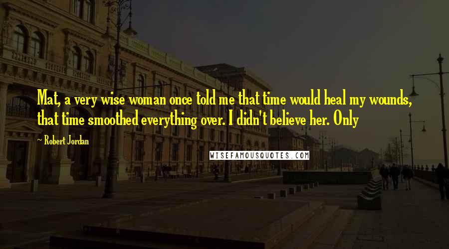 Robert Jordan Quotes: Mat, a very wise woman once told me that time would heal my wounds, that time smoothed everything over. I didn't believe her. Only