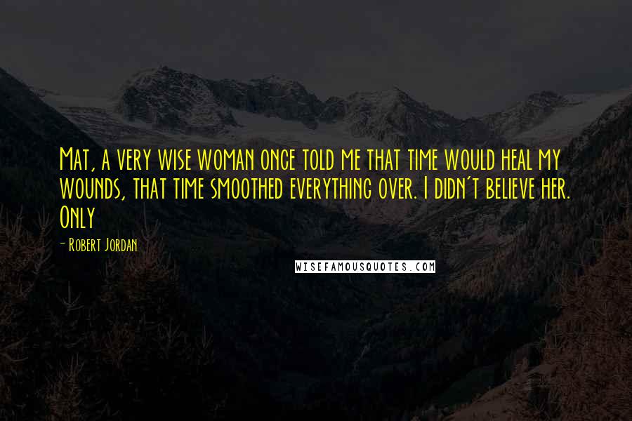 Robert Jordan Quotes: Mat, a very wise woman once told me that time would heal my wounds, that time smoothed everything over. I didn't believe her. Only