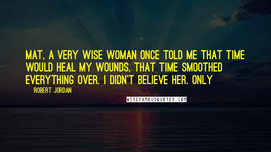 Robert Jordan Quotes: Mat, a very wise woman once told me that time would heal my wounds, that time smoothed everything over. I didn't believe her. Only