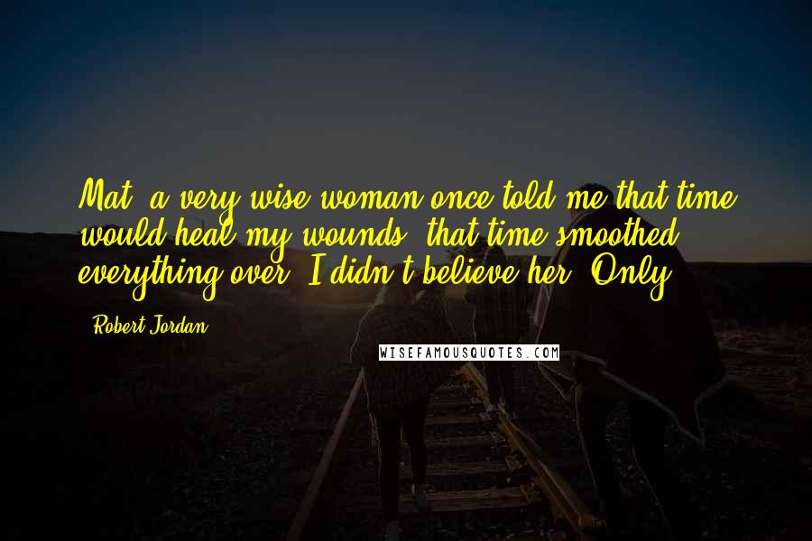 Robert Jordan Quotes: Mat, a very wise woman once told me that time would heal my wounds, that time smoothed everything over. I didn't believe her. Only