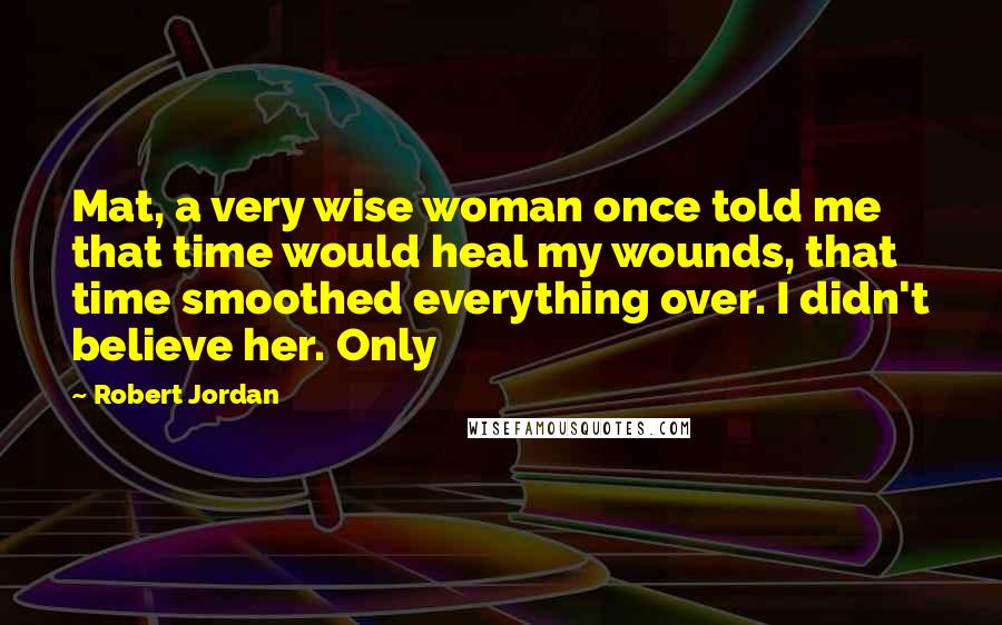 Robert Jordan Quotes: Mat, a very wise woman once told me that time would heal my wounds, that time smoothed everything over. I didn't believe her. Only
