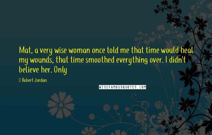 Robert Jordan Quotes: Mat, a very wise woman once told me that time would heal my wounds, that time smoothed everything over. I didn't believe her. Only