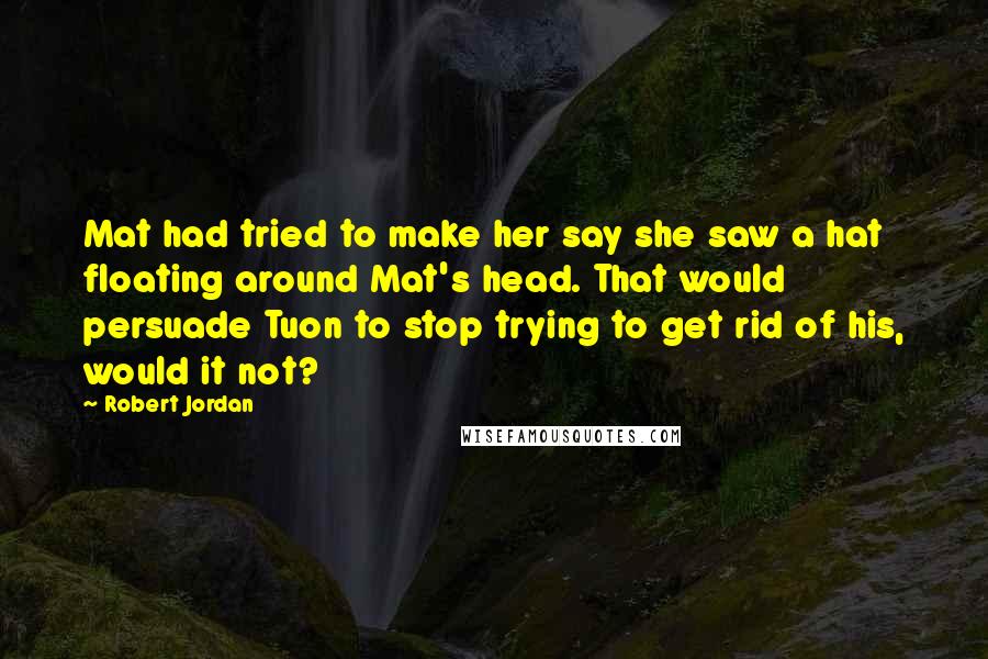 Robert Jordan Quotes: Mat had tried to make her say she saw a hat floating around Mat's head. That would persuade Tuon to stop trying to get rid of his, would it not?