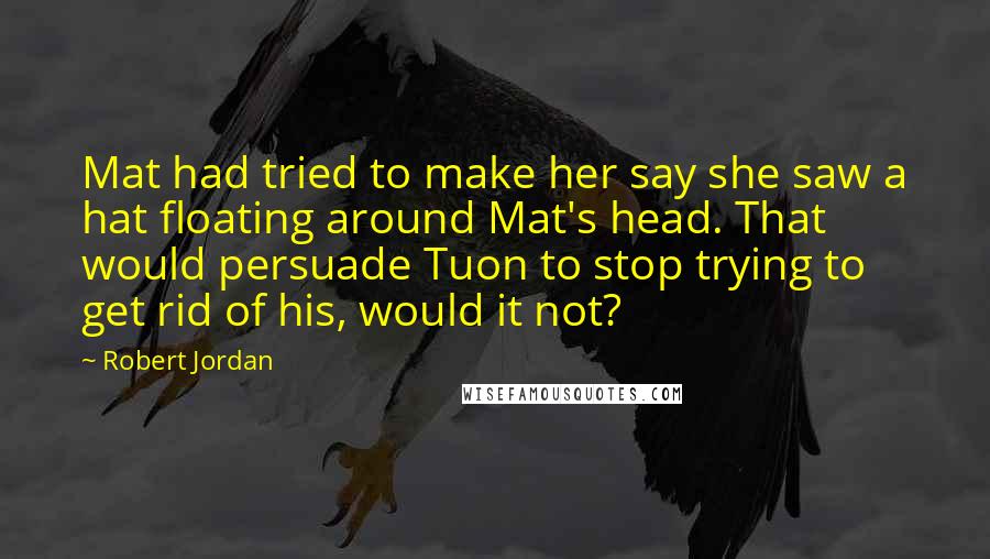Robert Jordan Quotes: Mat had tried to make her say she saw a hat floating around Mat's head. That would persuade Tuon to stop trying to get rid of his, would it not?
