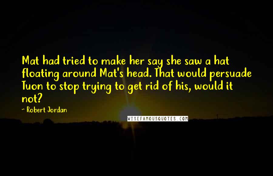 Robert Jordan Quotes: Mat had tried to make her say she saw a hat floating around Mat's head. That would persuade Tuon to stop trying to get rid of his, would it not?