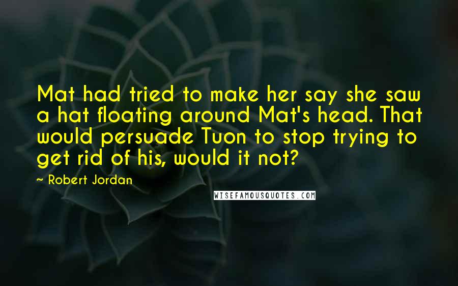 Robert Jordan Quotes: Mat had tried to make her say she saw a hat floating around Mat's head. That would persuade Tuon to stop trying to get rid of his, would it not?