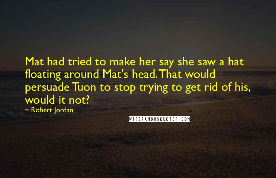 Robert Jordan Quotes: Mat had tried to make her say she saw a hat floating around Mat's head. That would persuade Tuon to stop trying to get rid of his, would it not?
