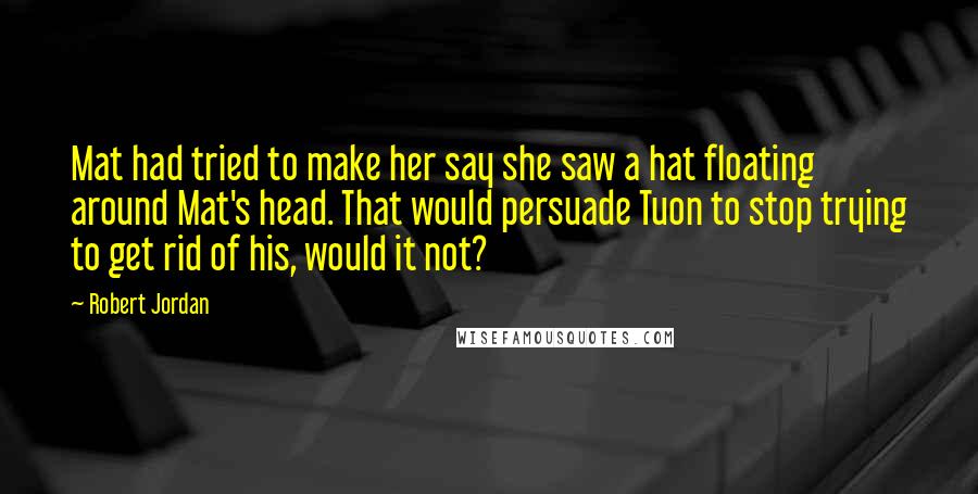 Robert Jordan Quotes: Mat had tried to make her say she saw a hat floating around Mat's head. That would persuade Tuon to stop trying to get rid of his, would it not?