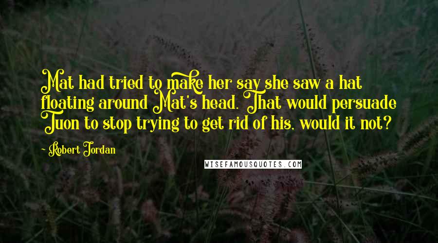 Robert Jordan Quotes: Mat had tried to make her say she saw a hat floating around Mat's head. That would persuade Tuon to stop trying to get rid of his, would it not?