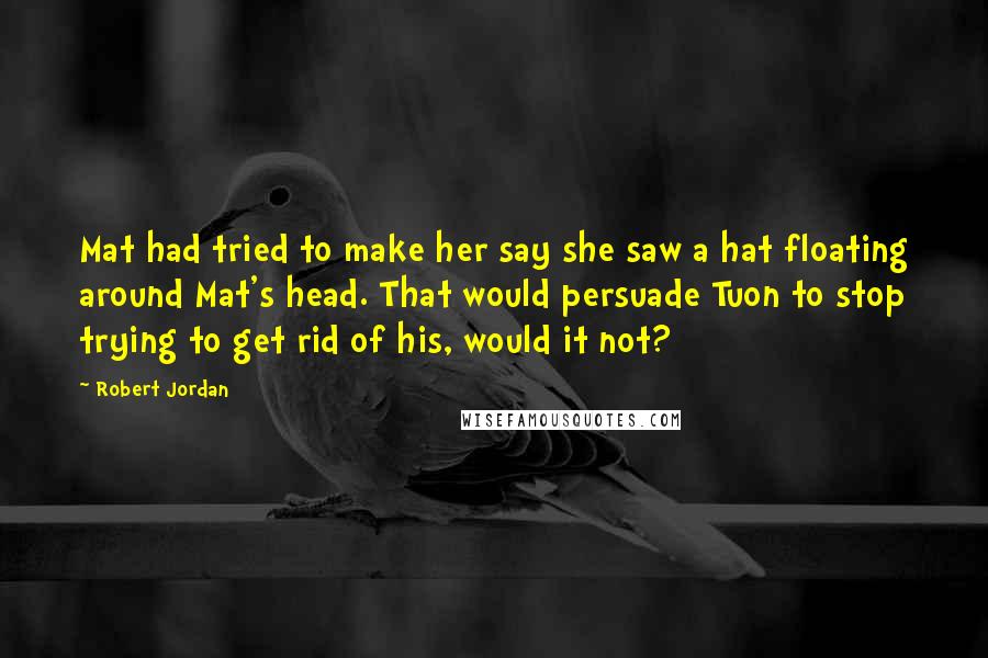 Robert Jordan Quotes: Mat had tried to make her say she saw a hat floating around Mat's head. That would persuade Tuon to stop trying to get rid of his, would it not?