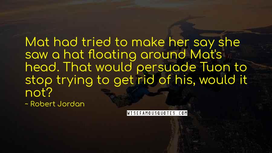 Robert Jordan Quotes: Mat had tried to make her say she saw a hat floating around Mat's head. That would persuade Tuon to stop trying to get rid of his, would it not?