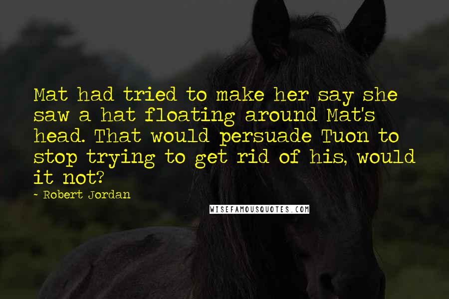 Robert Jordan Quotes: Mat had tried to make her say she saw a hat floating around Mat's head. That would persuade Tuon to stop trying to get rid of his, would it not?