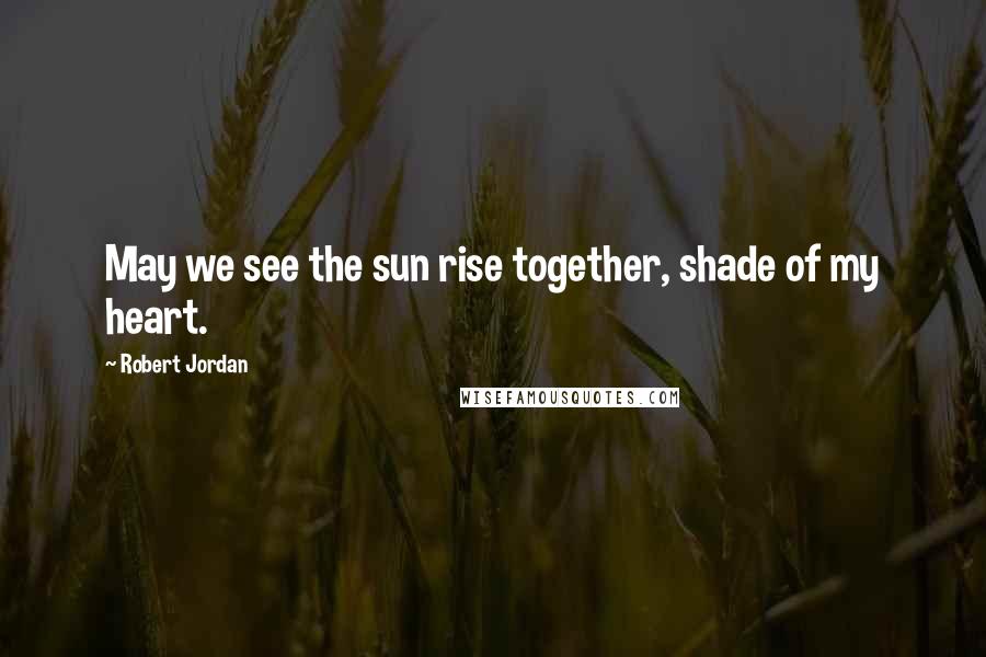 Robert Jordan Quotes: May we see the sun rise together, shade of my heart.