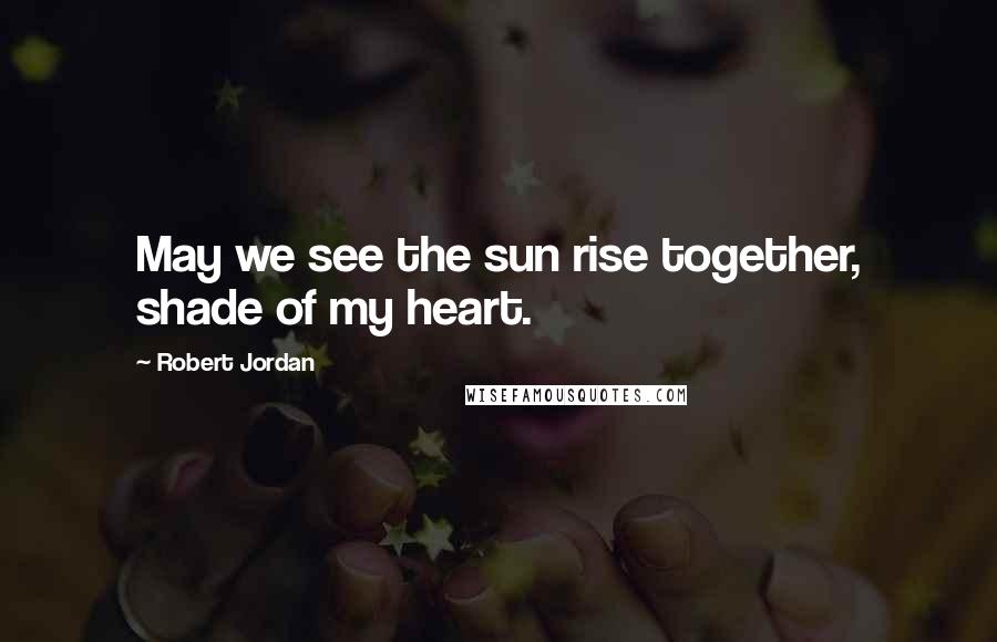 Robert Jordan Quotes: May we see the sun rise together, shade of my heart.