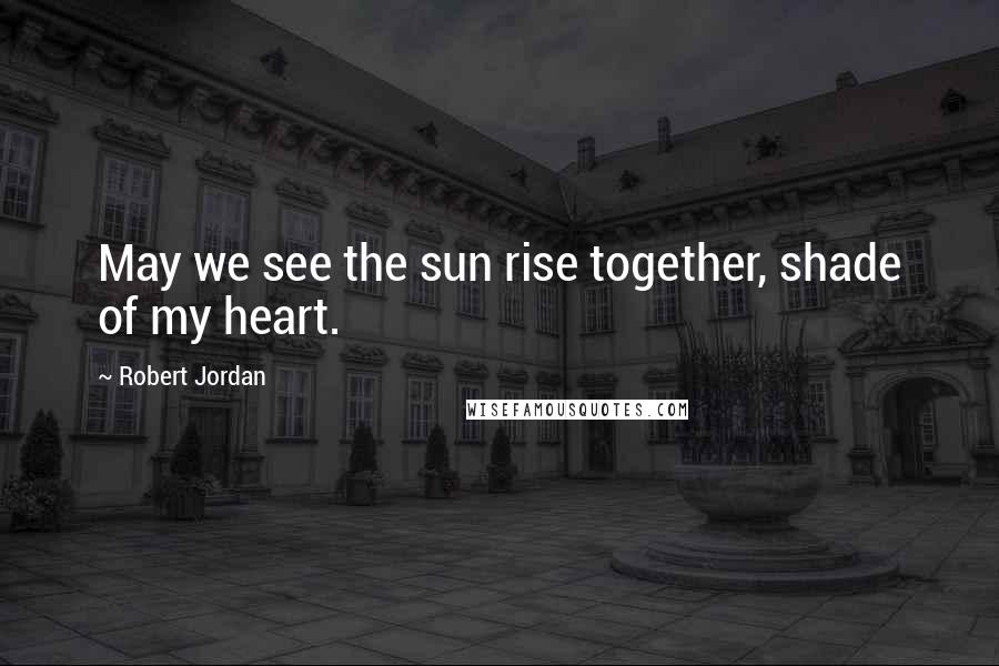 Robert Jordan Quotes: May we see the sun rise together, shade of my heart.