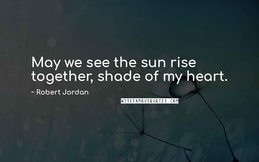 Robert Jordan Quotes: May we see the sun rise together, shade of my heart.